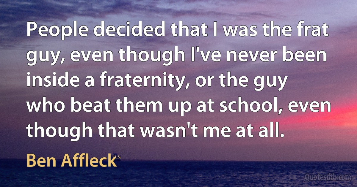 People decided that I was the frat guy, even though I've never been inside a fraternity, or the guy who beat them up at school, even though that wasn't me at all. (Ben Affleck)