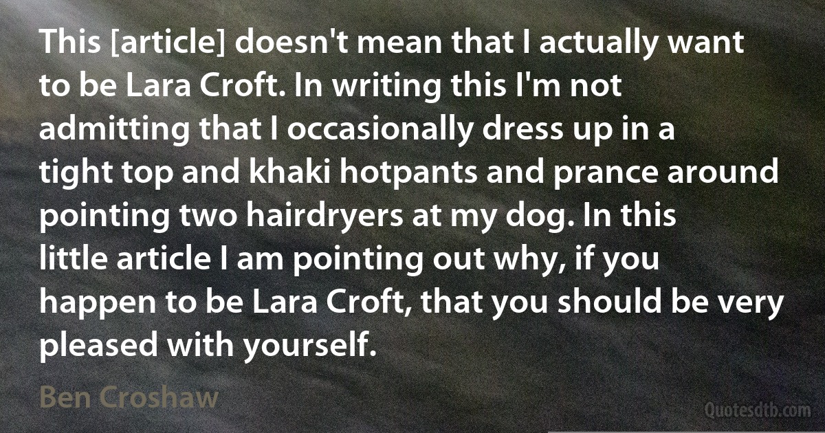 This [article] doesn't mean that I actually want to be Lara Croft. In writing this I'm not admitting that I occasionally dress up in a tight top and khaki hotpants and prance around pointing two hairdryers at my dog. In this little article I am pointing out why, if you happen to be Lara Croft, that you should be very pleased with yourself. (Ben Croshaw)