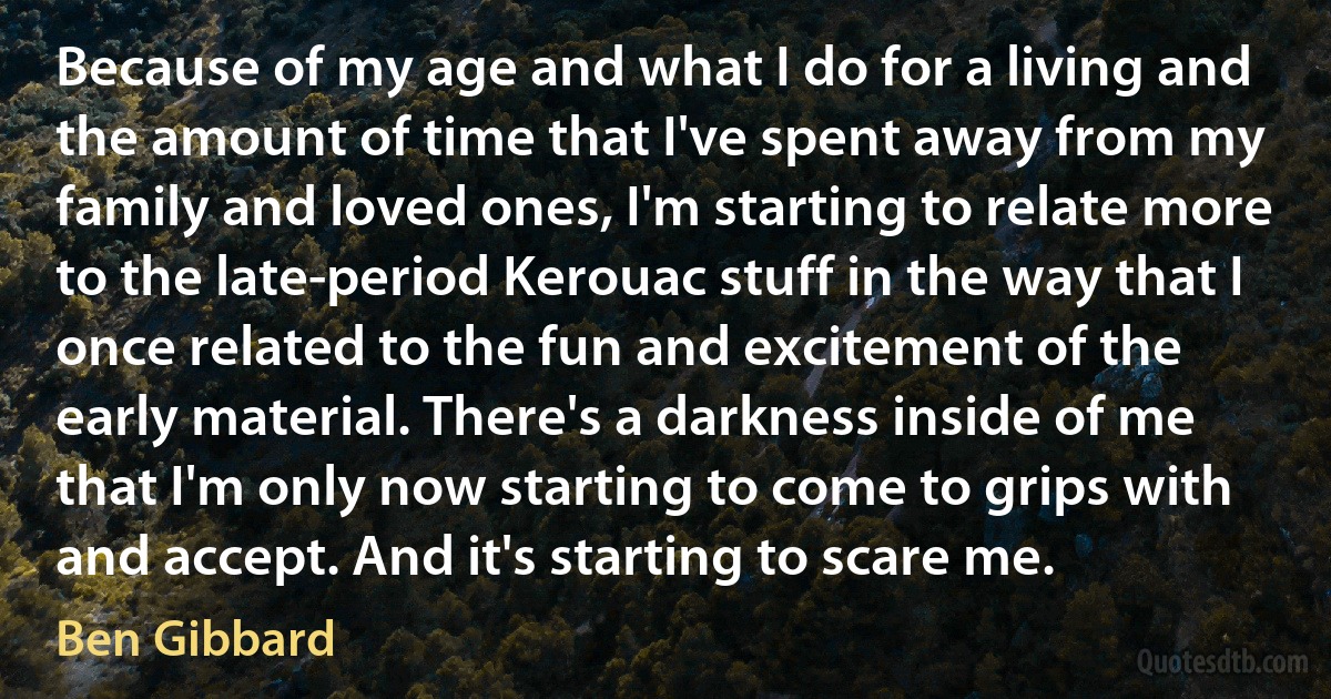 Because of my age and what I do for a living and the amount of time that I've spent away from my family and loved ones, I'm starting to relate more to the late-period Kerouac stuff in the way that I once related to the fun and excitement of the early material. There's a darkness inside of me that I'm only now starting to come to grips with and accept. And it's starting to scare me. (Ben Gibbard)