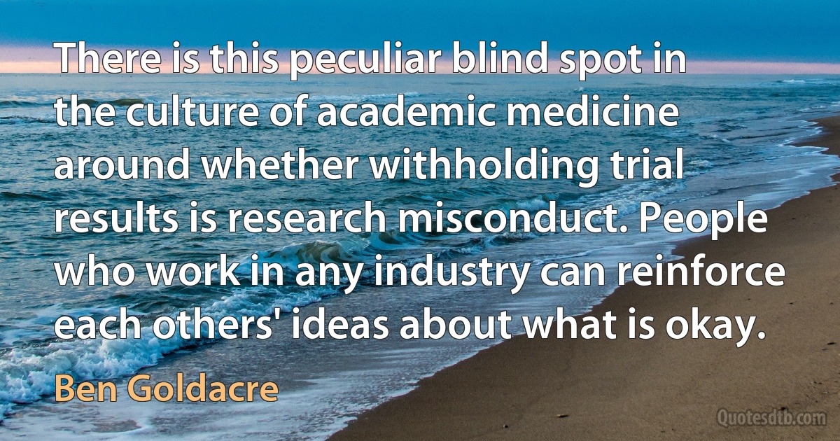 There is this peculiar blind spot in the culture of academic medicine around whether withholding trial results is research misconduct. People who work in any industry can reinforce each others' ideas about what is okay. (Ben Goldacre)