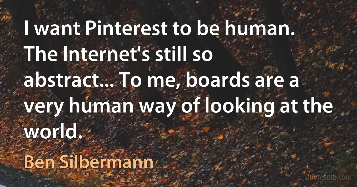 I want Pinterest to be human. The Internet's still so abstract... To me, boards are a very human way of looking at the world. (Ben Silbermann)