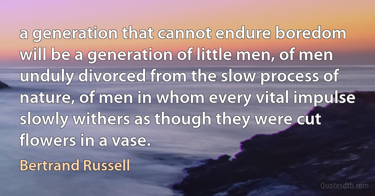 a generation that cannot endure boredom will be a generation of little men, of men unduly divorced from the slow process of nature, of men in whom every vital impulse slowly withers as though they were cut flowers in a vase. (Bertrand Russell)