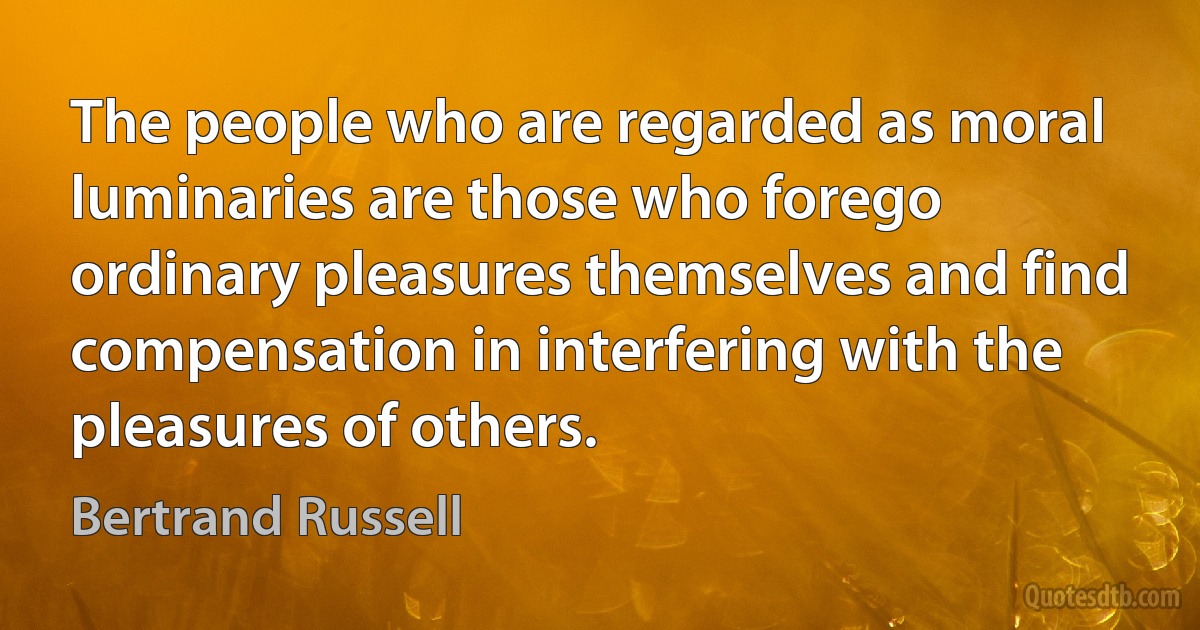 The people who are regarded as moral luminaries are those who forego ordinary pleasures themselves and find compensation in interfering with the pleasures of others. (Bertrand Russell)