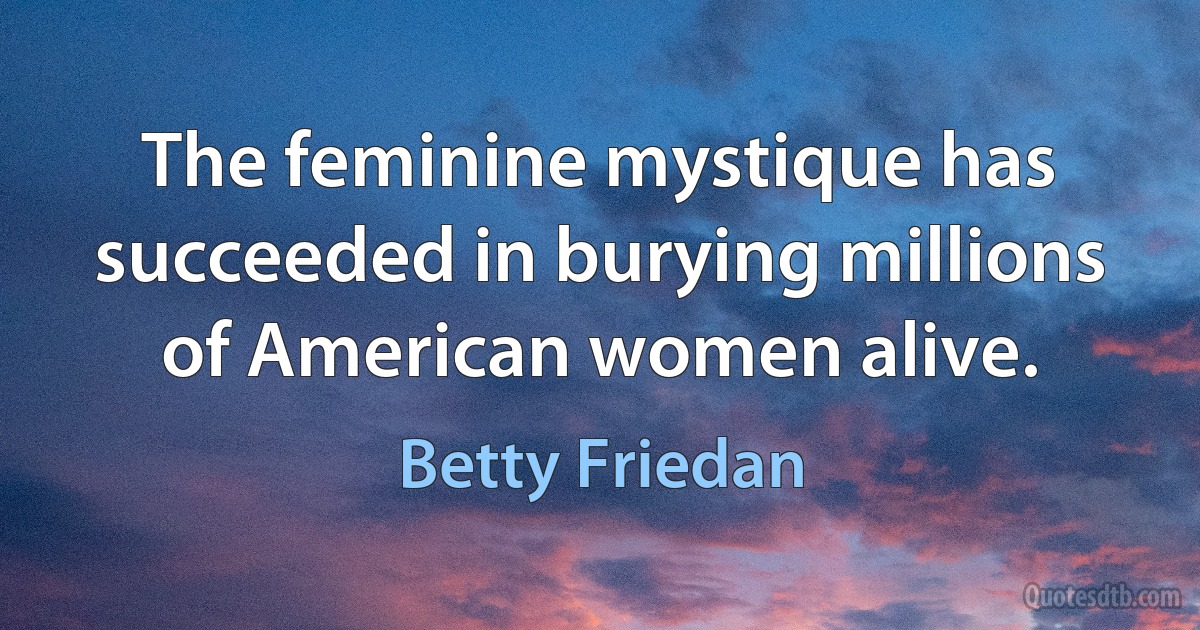 The feminine mystique has succeeded in burying millions of American women alive. (Betty Friedan)