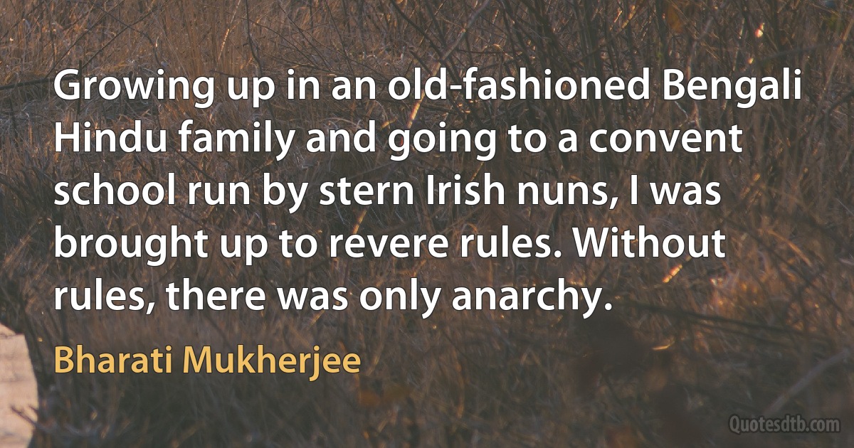 Growing up in an old-fashioned Bengali Hindu family and going to a convent school run by stern Irish nuns, I was brought up to revere rules. Without rules, there was only anarchy. (Bharati Mukherjee)