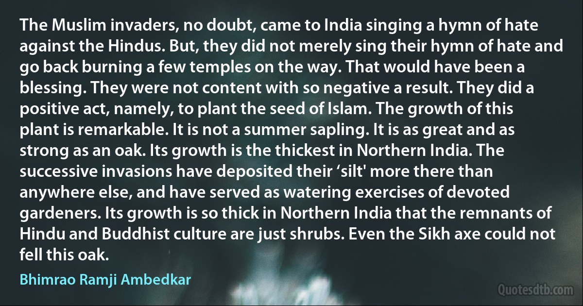 The Muslim invaders, no doubt, came to India singing a hymn of hate against the Hindus. But, they did not merely sing their hymn of hate and go back burning a few temples on the way. That would have been a blessing. They were not content with so negative a result. They did a positive act, namely, to plant the seed of Islam. The growth of this plant is remarkable. It is not a summer sapling. It is as great and as strong as an oak. Its growth is the thickest in Northern India. The successive invasions have deposited their ‘silt' more there than anywhere else, and have served as watering exercises of devoted gardeners. Its growth is so thick in Northern India that the remnants of Hindu and Buddhist culture are just shrubs. Even the Sikh axe could not fell this oak. (Bhimrao Ramji Ambedkar)