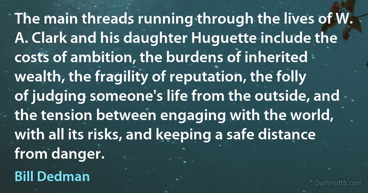 The main threads running through the lives of W. A. Clark and his daughter Huguette include the costs of ambition, the burdens of inherited wealth, the fragility of reputation, the folly of judging someone's life from the outside, and the tension between engaging with the world, with all its risks, and keeping a safe distance from danger. (Bill Dedman)