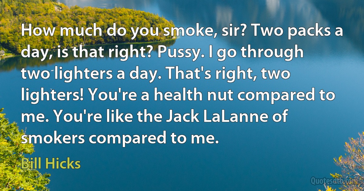 How much do you smoke, sir? Two packs a day, is that right? Pussy. I go through two lighters a day. That's right, two lighters! You're a health nut compared to me. You're like the Jack LaLanne of smokers compared to me. (Bill Hicks)