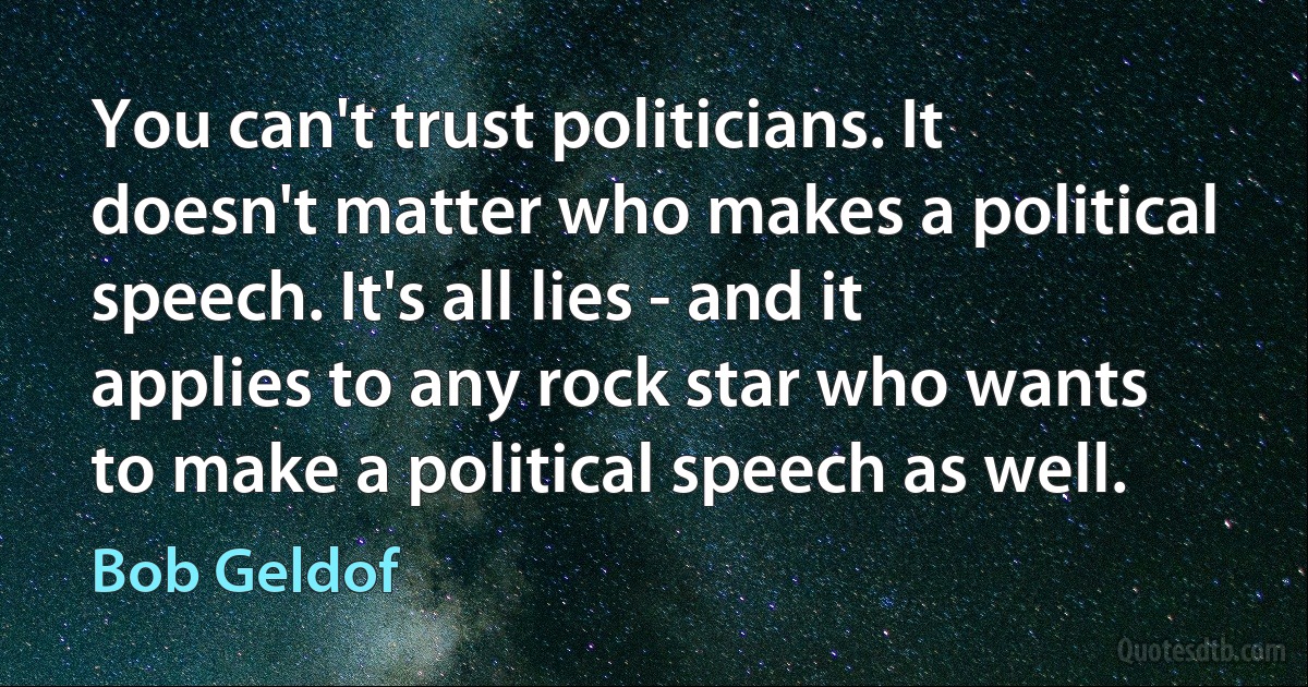 You can't trust politicians. It doesn't matter who makes a political speech. It's all lies - and it applies to any rock star who wants to make a political speech as well. (Bob Geldof)