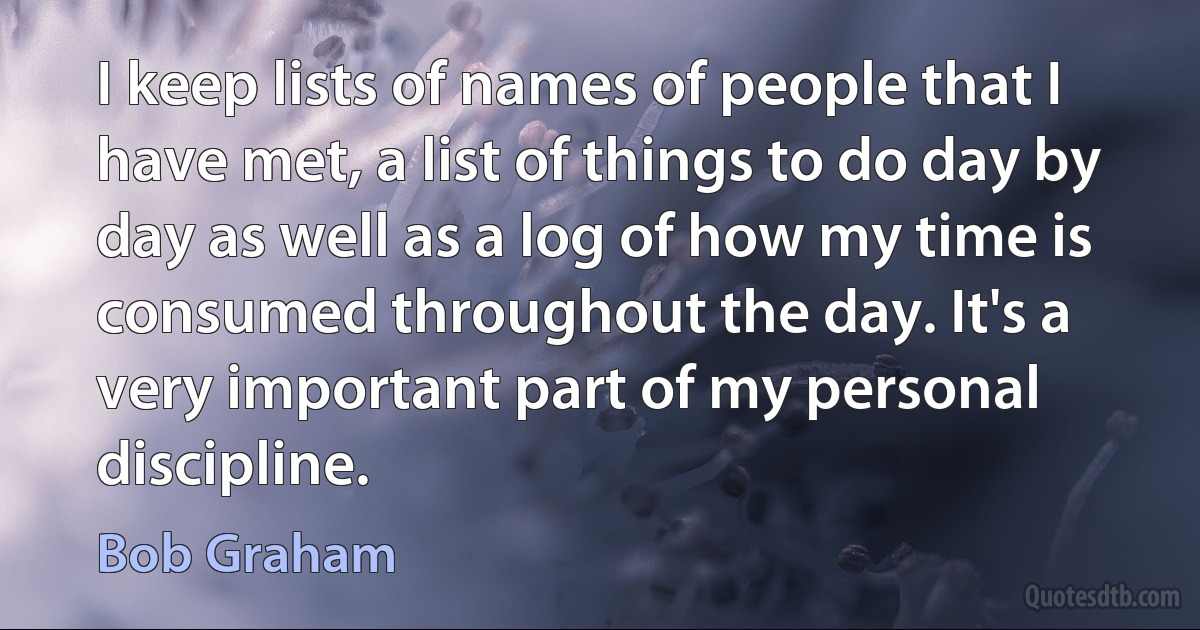 I keep lists of names of people that I have met, a list of things to do day by day as well as a log of how my time is consumed throughout the day. It's a very important part of my personal discipline. (Bob Graham)