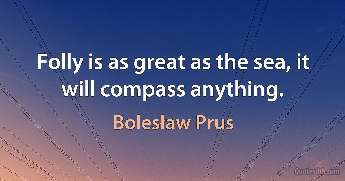 Folly is as great as the sea, it will compass anything. (Bolesław Prus)