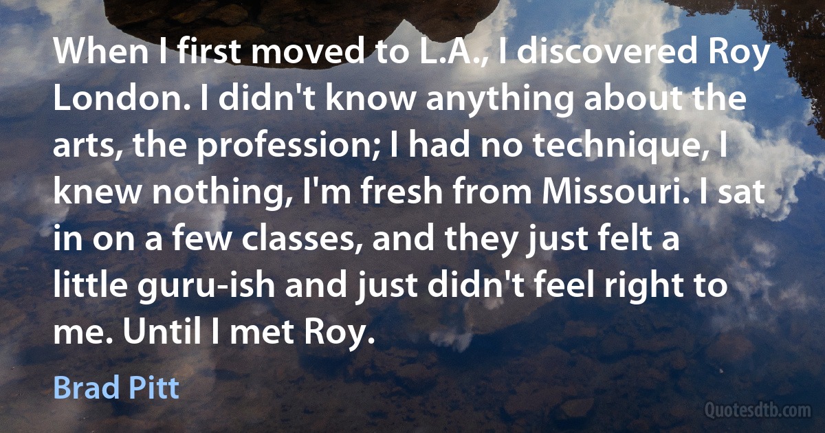 When I first moved to L.A., I discovered Roy London. I didn't know anything about the arts, the profession; I had no technique, I knew nothing, I'm fresh from Missouri. I sat in on a few classes, and they just felt a little guru-ish and just didn't feel right to me. Until I met Roy. (Brad Pitt)