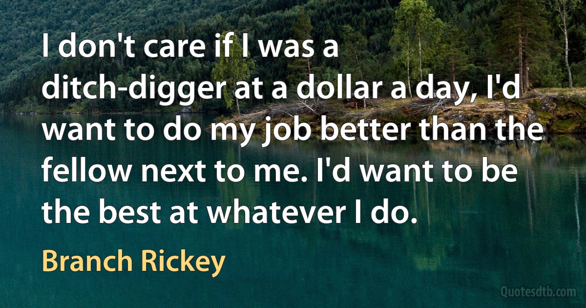 I don't care if I was a ditch-digger at a dollar a day, I'd want to do my job better than the fellow next to me. I'd want to be the best at whatever I do. (Branch Rickey)