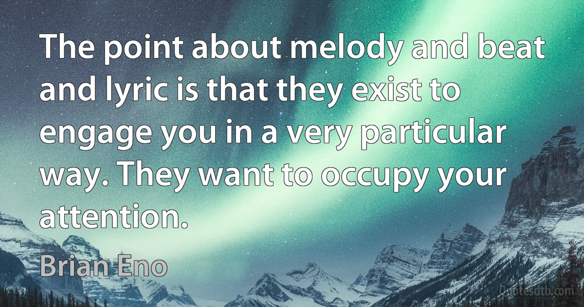 The point about melody and beat and lyric is that they exist to engage you in a very particular way. They want to occupy your attention. (Brian Eno)