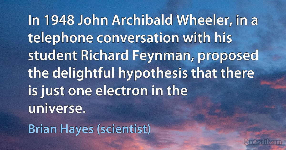 In 1948 John Archibald Wheeler, in a telephone conversation with his student Richard Feynman, proposed the delightful hypothesis that there is just one electron in the universe. (Brian Hayes (scientist))