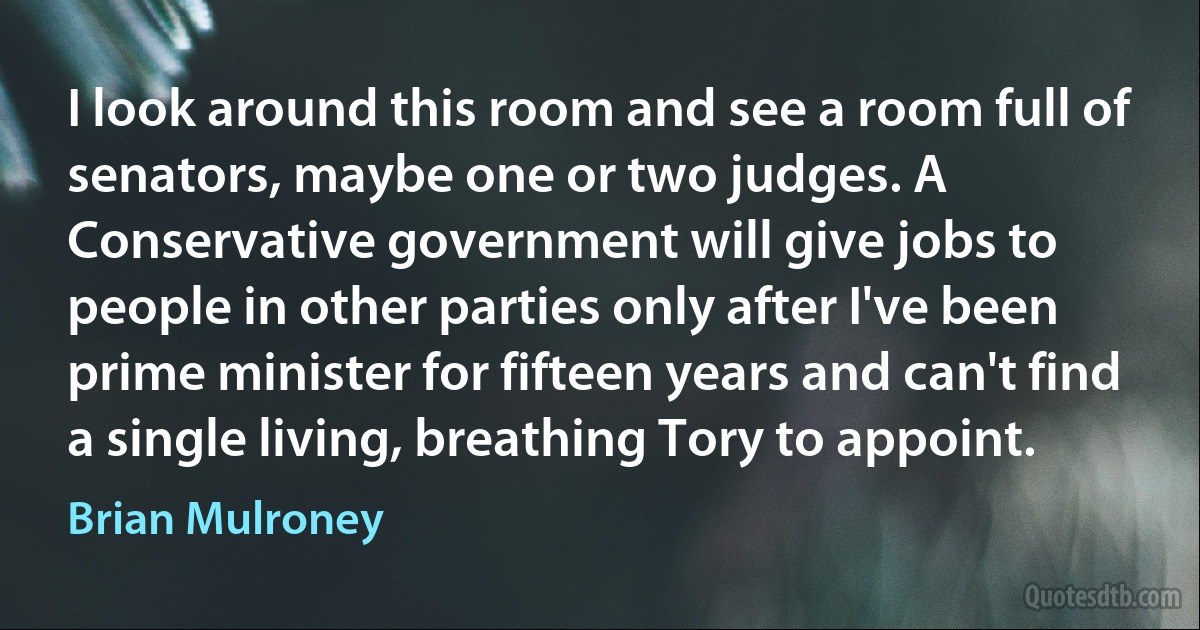 I look around this room and see a room full of senators, maybe one or two judges. A Conservative government will give jobs to people in other parties only after I've been prime minister for fifteen years and can't find a single living, breathing Tory to appoint. (Brian Mulroney)