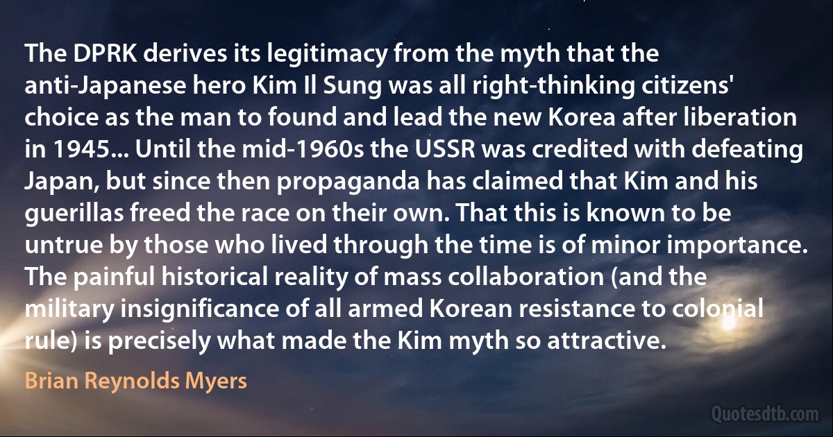 The DPRK derives its legitimacy from the myth that the anti-Japanese hero Kim Il Sung was all right-thinking citizens' choice as the man to found and lead the new Korea after liberation in 1945... Until the mid-1960s the USSR was credited with defeating Japan, but since then propaganda has claimed that Kim and his guerillas freed the race on their own. That this is known to be untrue by those who lived through the time is of minor importance. The painful historical reality of mass collaboration (and the military insignificance of all armed Korean resistance to colonial rule) is precisely what made the Kim myth so attractive. (Brian Reynolds Myers)