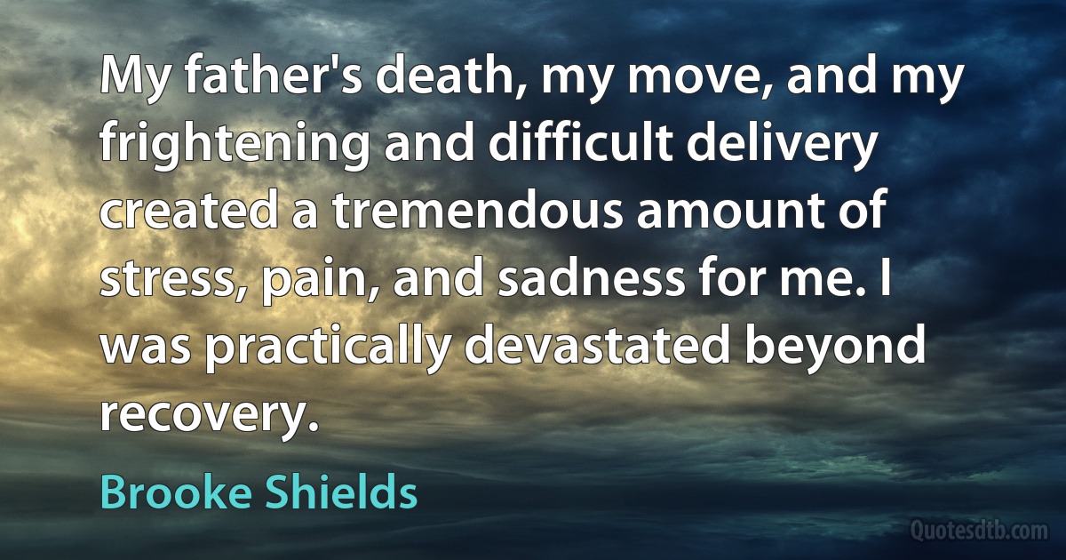 My father's death, my move, and my frightening and difficult delivery created a tremendous amount of stress, pain, and sadness for me. I was practically devastated beyond recovery. (Brooke Shields)