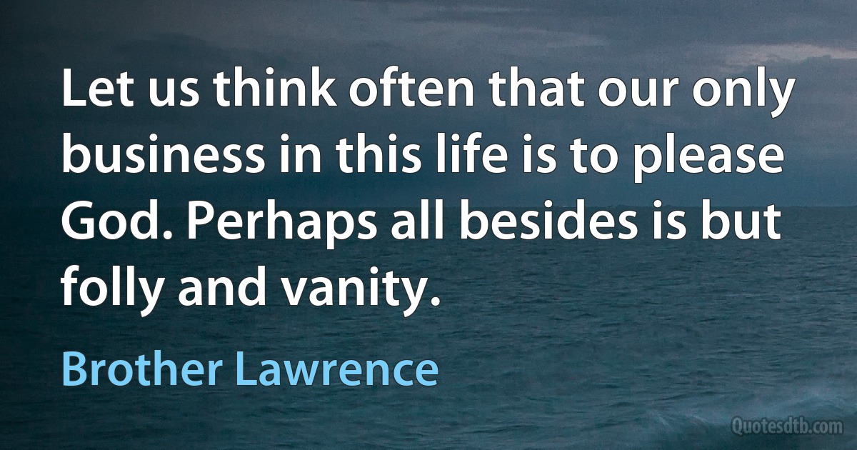 Let us think often that our only business in this life is to please God. Perhaps all besides is but folly and vanity. (Brother Lawrence)