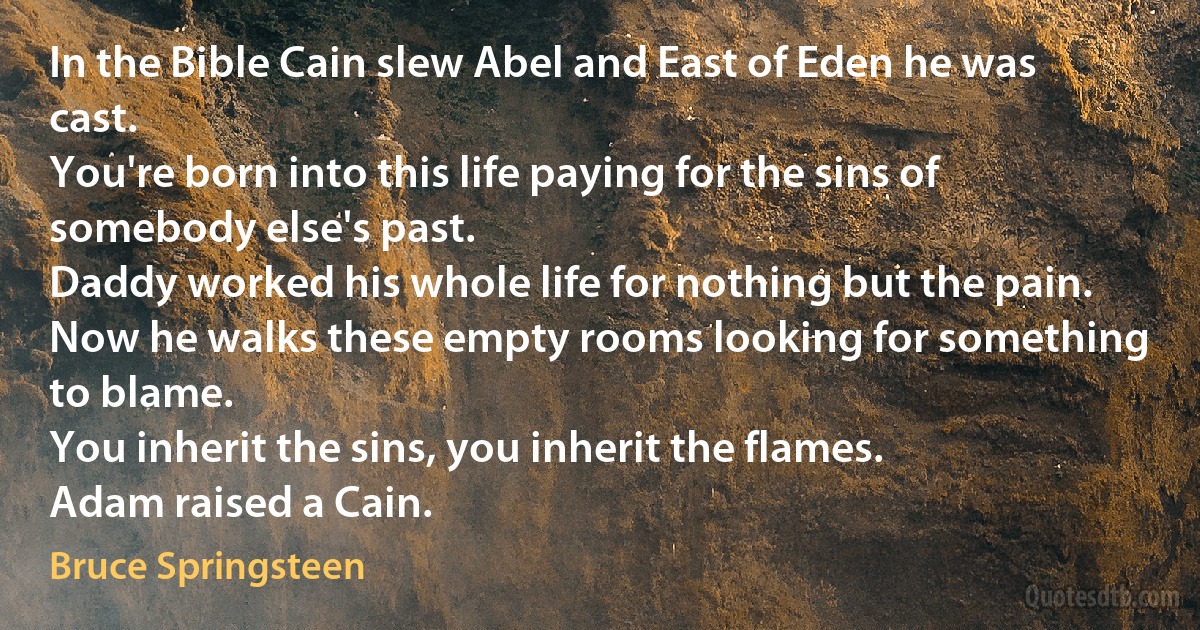 In the Bible Cain slew Abel and East of Eden he was cast.
You're born into this life paying for the sins of somebody else's past.
Daddy worked his whole life for nothing but the pain.
Now he walks these empty rooms looking for something to blame.
You inherit the sins, you inherit the flames.
Adam raised a Cain. (Bruce Springsteen)