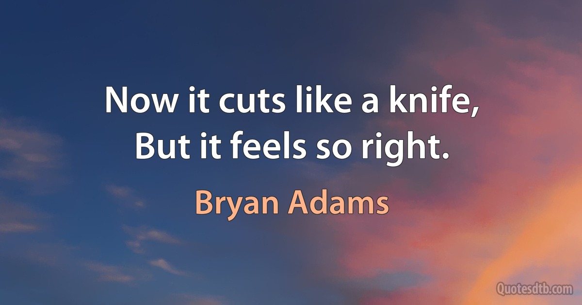 Now it cuts like a knife,
But it feels so right. (Bryan Adams)