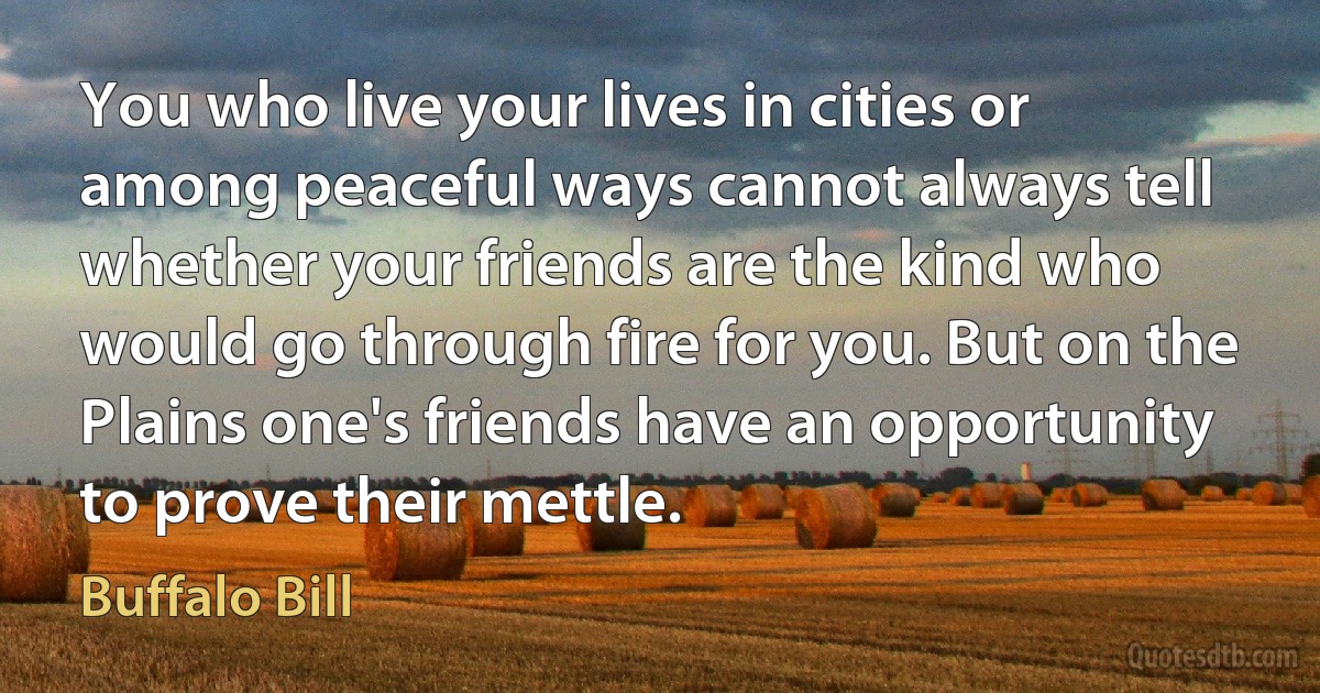 You who live your lives in cities or among peaceful ways cannot always tell whether your friends are the kind who would go through fire for you. But on the Plains one's friends have an opportunity to prove their mettle. (Buffalo Bill)