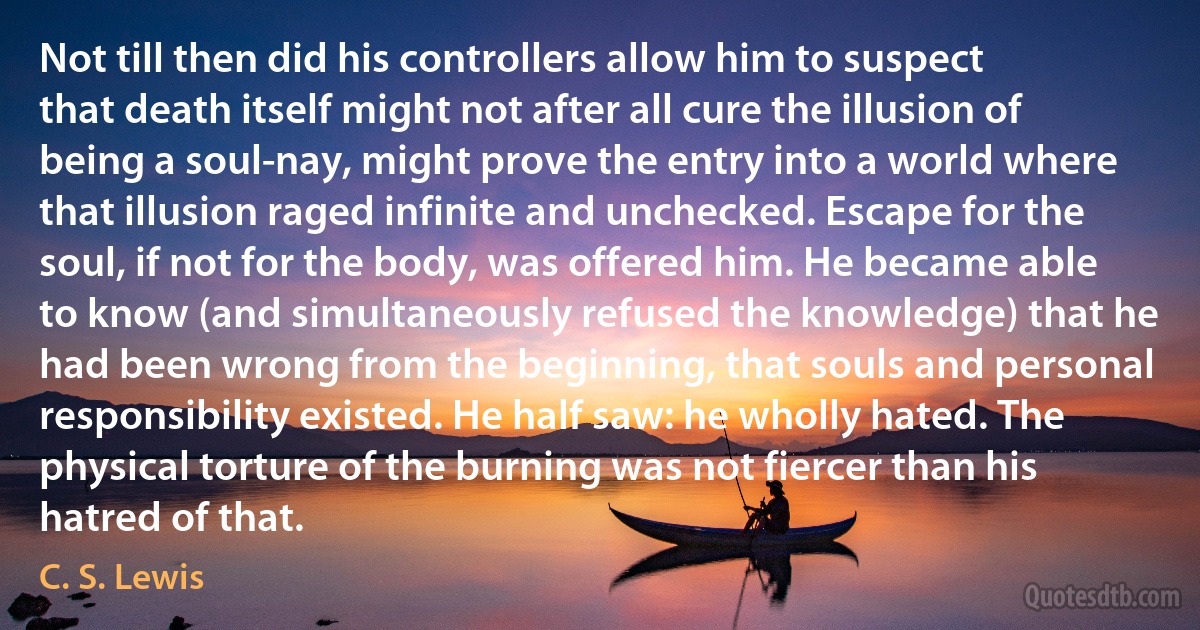 Not till then did his controllers allow him to suspect that death itself might not after all cure the illusion of being a soul-nay, might prove the entry into a world where that illusion raged infinite and unchecked. Escape for the soul, if not for the body, was offered him. He became able to know (and simultaneously refused the knowledge) that he had been wrong from the beginning, that souls and personal responsibility existed. He half saw: he wholly hated. The physical torture of the burning was not fiercer than his hatred of that. (C. S. Lewis)