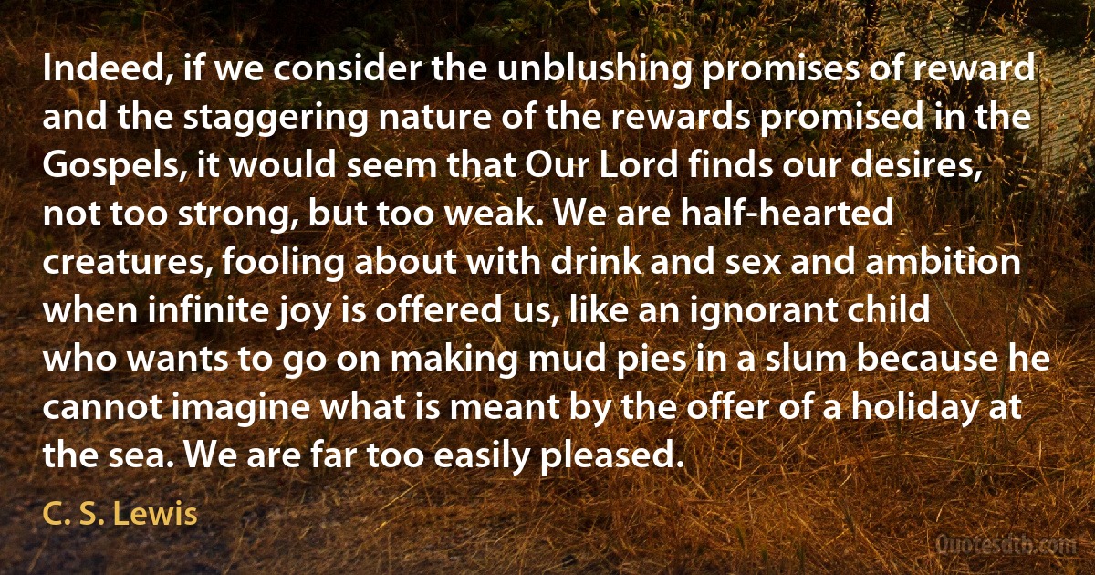 Indeed, if we consider the unblushing promises of reward and the staggering nature of the rewards promised in the Gospels, it would seem that Our Lord finds our desires, not too strong, but too weak. We are half-hearted creatures, fooling about with drink and sex and ambition when infinite joy is offered us, like an ignorant child who wants to go on making mud pies in a slum because he cannot imagine what is meant by the offer of a holiday at the sea. We are far too easily pleased. (C. S. Lewis)