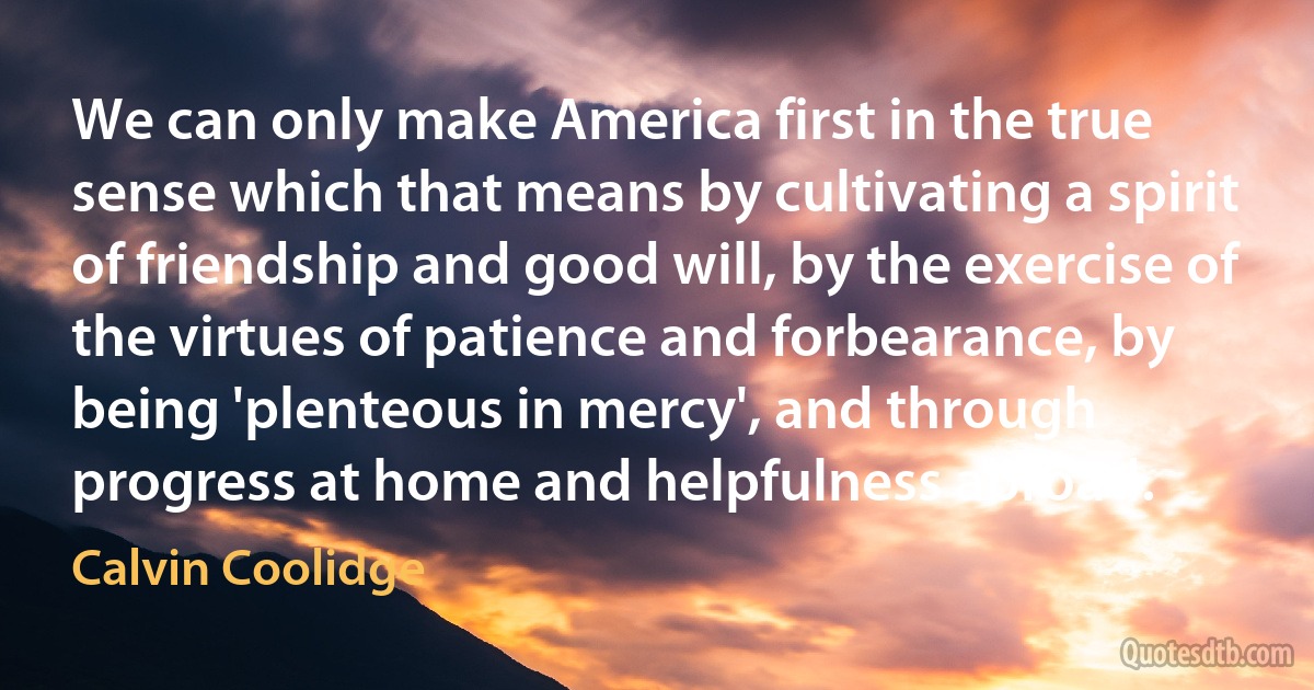 We can only make America first in the true sense which that means by cultivating a spirit of friendship and good will, by the exercise of the virtues of patience and forbearance, by being 'plenteous in mercy', and through progress at home and helpfulness abroad. (Calvin Coolidge)