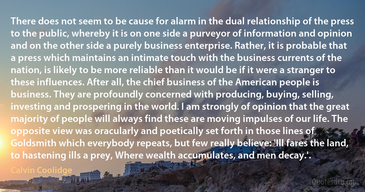 There does not seem to be cause for alarm in the dual relationship of the press to the public, whereby it is on one side a purveyor of information and opinion and on the other side a purely business enterprise. Rather, it is probable that a press which maintains an intimate touch with the business currents of the nation, is likely to be more reliable than it would be if it were a stranger to these influences. After all, the chief business of the American people is business. They are profoundly concerned with producing, buying, selling, investing and prospering in the world. I am strongly of opinion that the great majority of people will always find these are moving impulses of our life. The opposite view was oracularly and poetically set forth in those lines of Goldsmith which everybody repeats, but few really believe: 'Ill fares the land, to hastening ills a prey, Where wealth accumulates, and men decay.'. (Calvin Coolidge)