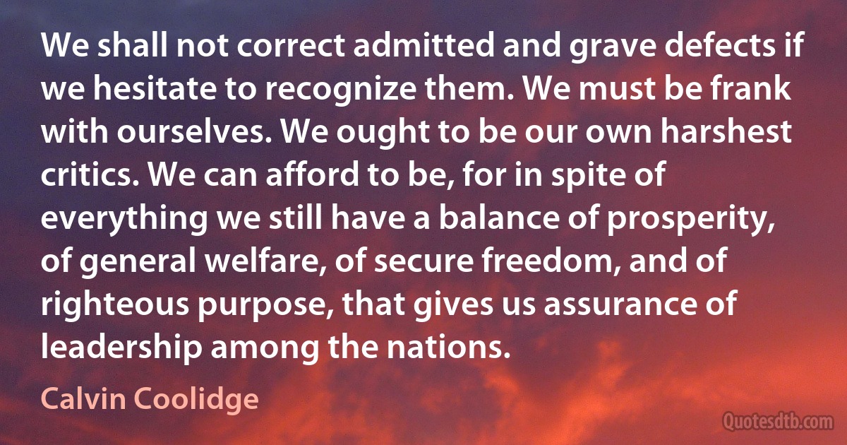 We shall not correct admitted and grave defects if we hesitate to recognize them. We must be frank with ourselves. We ought to be our own harshest critics. We can afford to be, for in spite of everything we still have a balance of prosperity, of general welfare, of secure freedom, and of righteous purpose, that gives us assurance of leadership among the nations. (Calvin Coolidge)