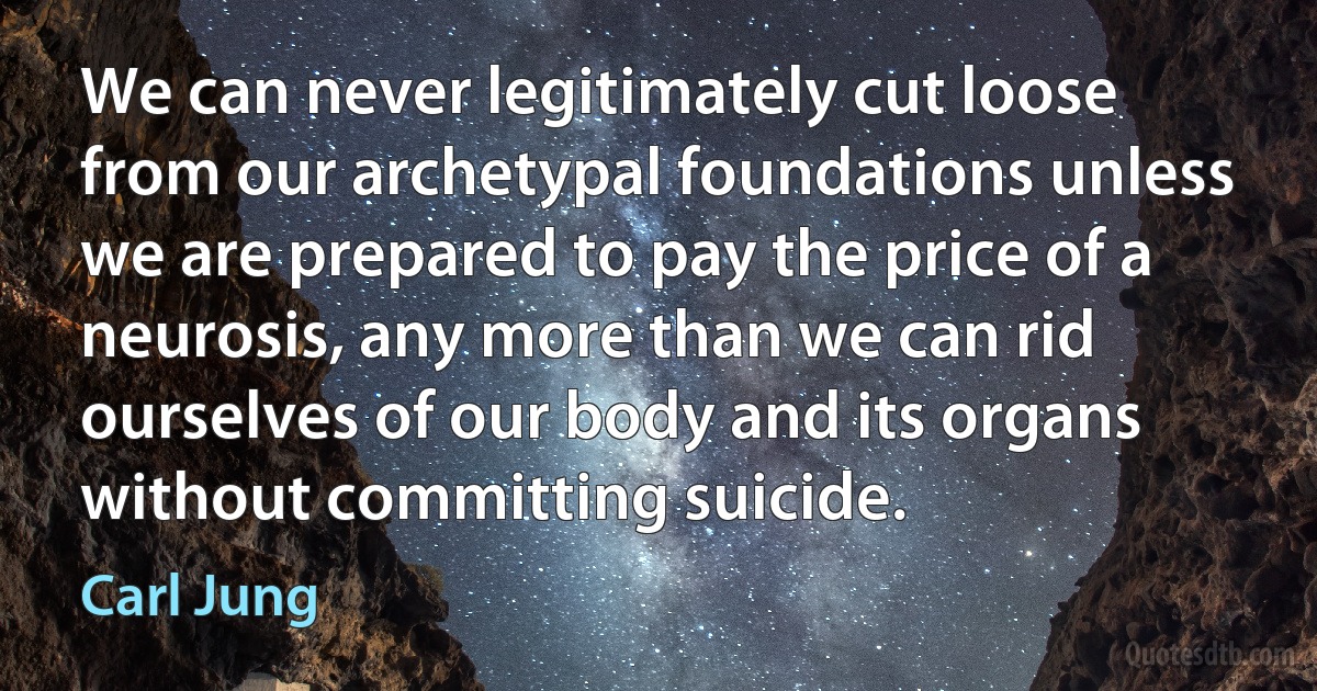 We can never legitimately cut loose from our archetypal foundations unless we are prepared to pay the price of a neurosis, any more than we can rid ourselves of our body and its organs without committing suicide. (Carl Jung)