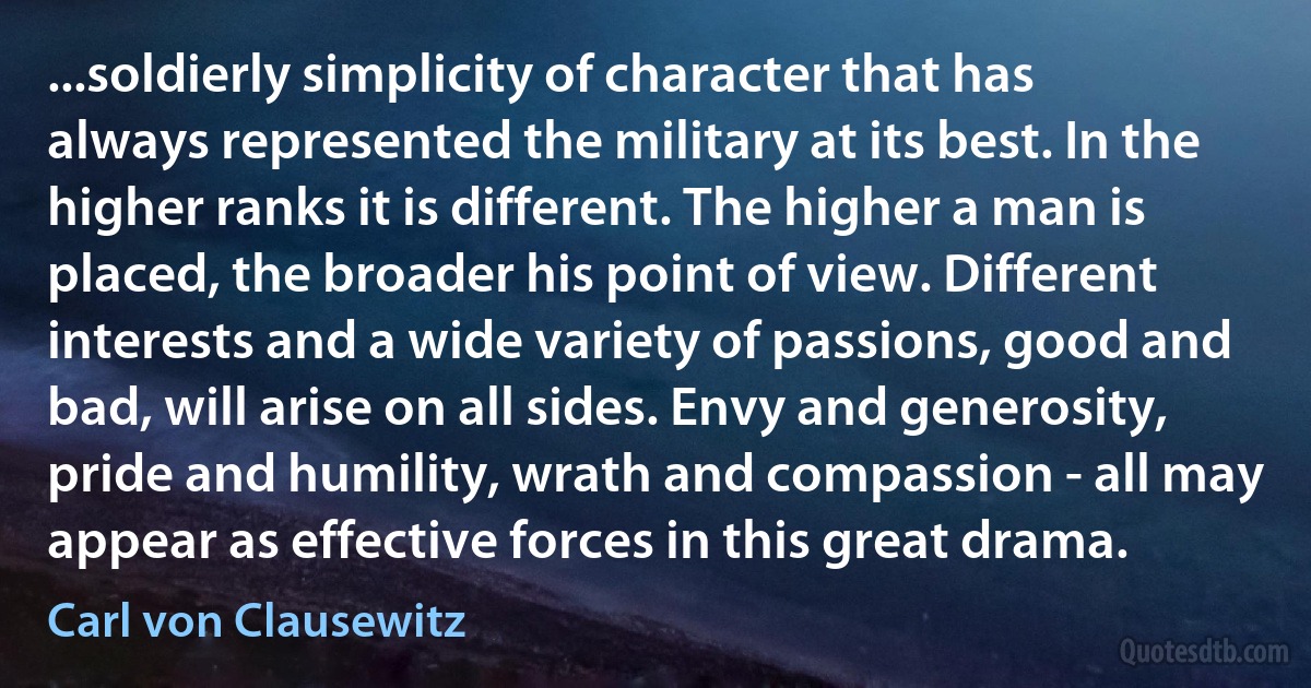 ...soldierly simplicity of character that has always represented the military at its best. In the higher ranks it is different. The higher a man is placed, the broader his point of view. Different interests and a wide variety of passions, good and bad, will arise on all sides. Envy and generosity, pride and humility, wrath and compassion - all may appear as effective forces in this great drama. (Carl von Clausewitz)