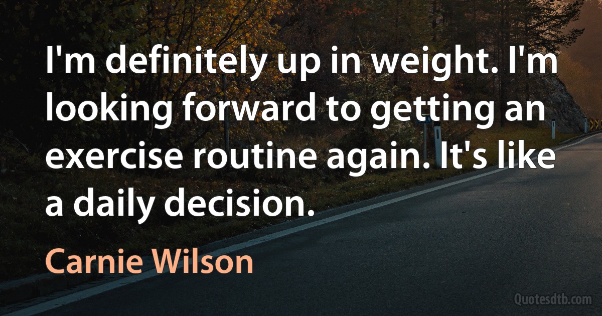 I'm definitely up in weight. I'm looking forward to getting an exercise routine again. It's like a daily decision. (Carnie Wilson)