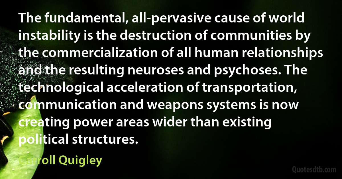 The fundamental, all-pervasive cause of world instability is the destruction of communities by the commercialization of all human relationships and the resulting neuroses and psychoses. The technological acceleration of transportation, communication and weapons systems is now creating power areas wider than existing political structures. (Carroll Quigley)