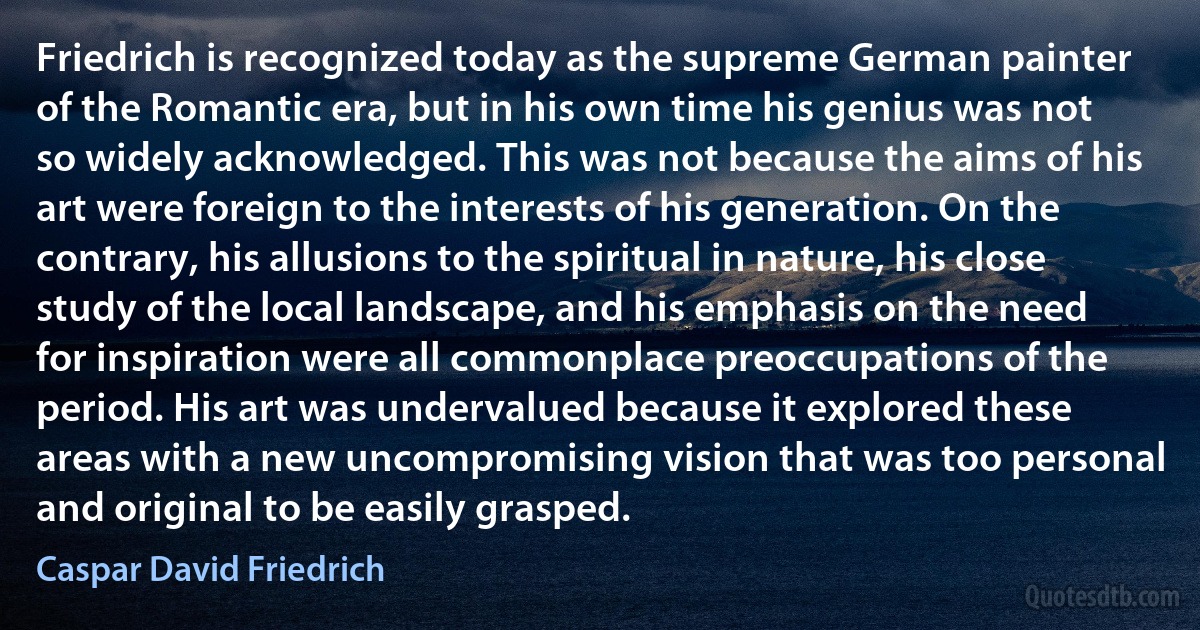 Friedrich is recognized today as the supreme German painter of the Romantic era, but in his own time his genius was not so widely acknowledged. This was not because the aims of his art were foreign to the interests of his generation. On the contrary, his allusions to the spiritual in nature, his close study of the local landscape, and his emphasis on the need for inspiration were all commonplace preoccupations of the period. His art was undervalued because it explored these areas with a new uncompromising vision that was too personal and original to be easily grasped. (Caspar David Friedrich)