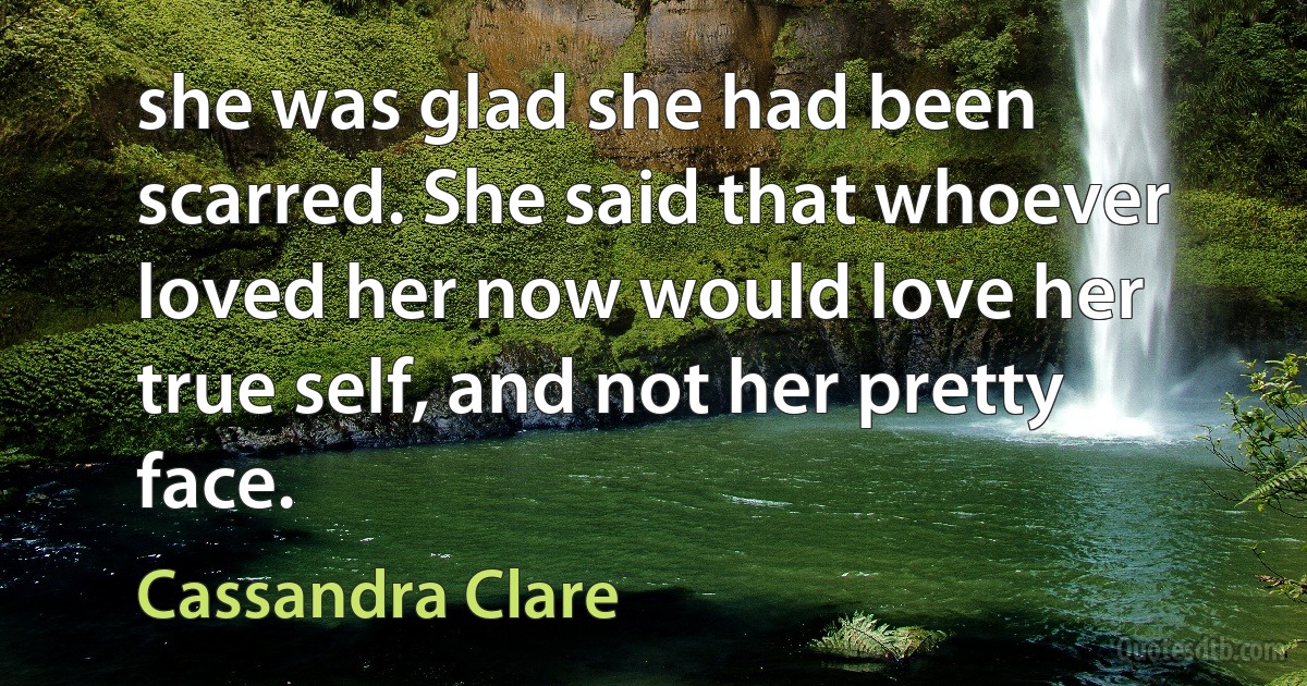 she was glad she had been scarred. She said that whoever loved her now would love her true self, and not her pretty face. (Cassandra Clare)