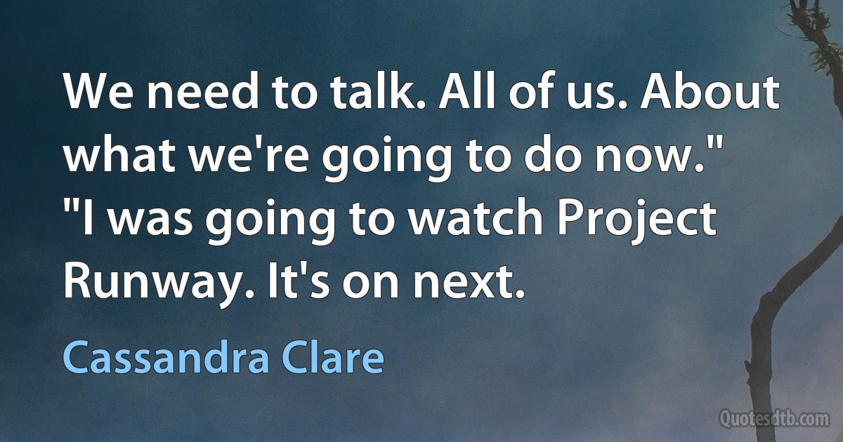 We need to talk. All of us. About what we're going to do now."
"I was going to watch Project Runway. It's on next. (Cassandra Clare)