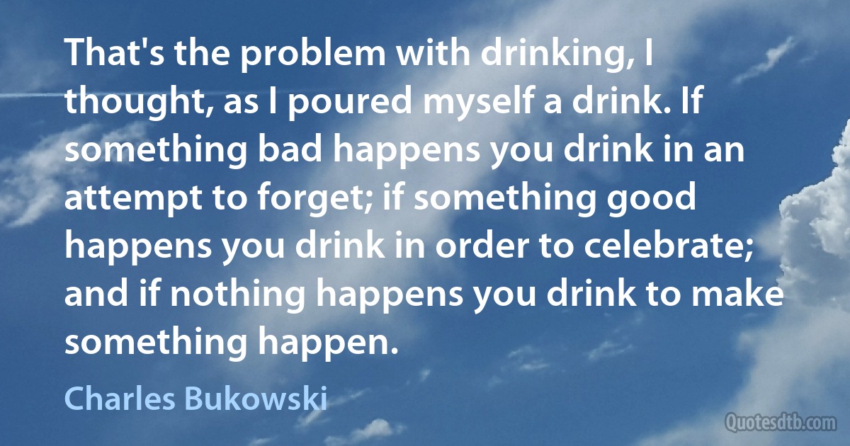 That's the problem with drinking, I thought, as I poured myself a drink. If something bad happens you drink in an attempt to forget; if something good happens you drink in order to celebrate; and if nothing happens you drink to make something happen. (Charles Bukowski)