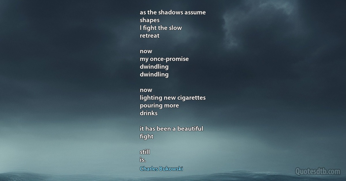 as the shadows assume
shapes
I fight the slow
retreat

now
my once-promise
dwindling
dwindling

now
lighting new cigarettes
pouring more
drinks

it has been a beautiful
fight

still
is. (Charles Bukowski)