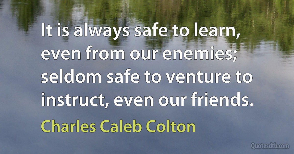 It is always safe to learn, even from our enemies; seldom safe to venture to instruct, even our friends. (Charles Caleb Colton)