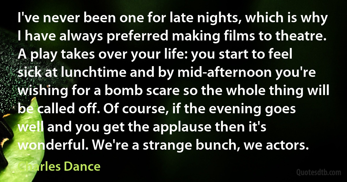 I've never been one for late nights, which is why I have always preferred making films to theatre. A play takes over your life: you start to feel sick at lunchtime and by mid-afternoon you're wishing for a bomb scare so the whole thing will be called off. Of course, if the evening goes well and you get the applause then it's wonderful. We're a strange bunch, we actors. (Charles Dance)