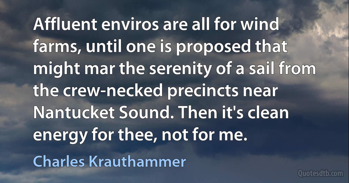 Affluent enviros are all for wind farms, until one is proposed that might mar the serenity of a sail from the crew-necked precincts near Nantucket Sound. Then it's clean energy for thee, not for me. (Charles Krauthammer)