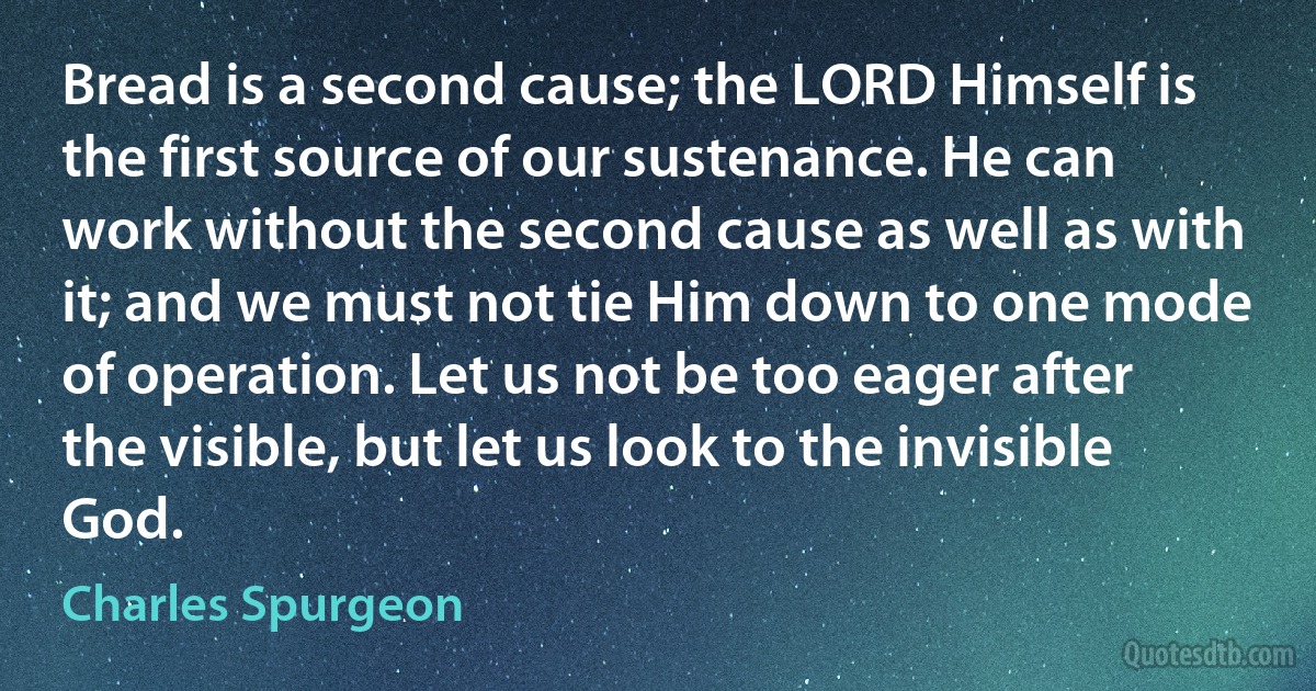 Bread is a second cause; the LORD Himself is the first source of our sustenance. He can work without the second cause as well as with it; and we must not tie Him down to one mode of operation. Let us not be too eager after the visible, but let us look to the invisible God. (Charles Spurgeon)