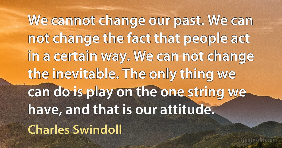 We cannot change our past. We can not change the fact that people act in a certain way. We can not change the inevitable. The only thing we can do is play on the one string we have, and that is our attitude. (Charles Swindoll)