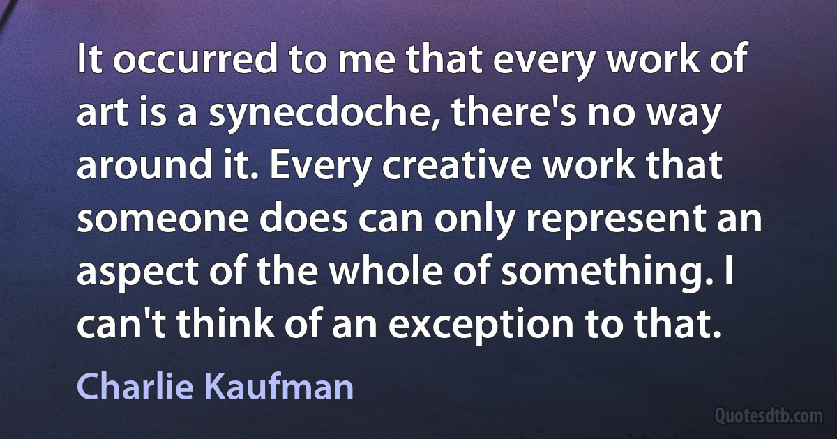 It occurred to me that every work of art is a synecdoche, there's no way around it. Every creative work that someone does can only represent an aspect of the whole of something. I can't think of an exception to that. (Charlie Kaufman)