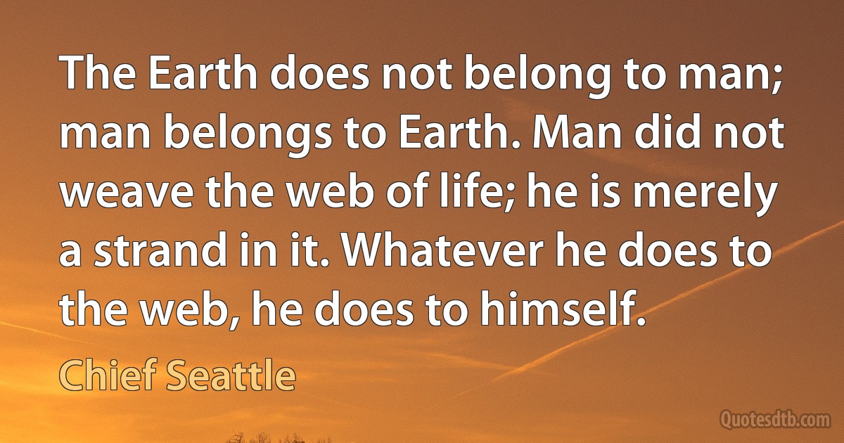 The Earth does not belong to man; man belongs to Earth. Man did not weave the web of life; he is merely a strand in it. Whatever he does to the web, he does to himself. (Chief Seattle)