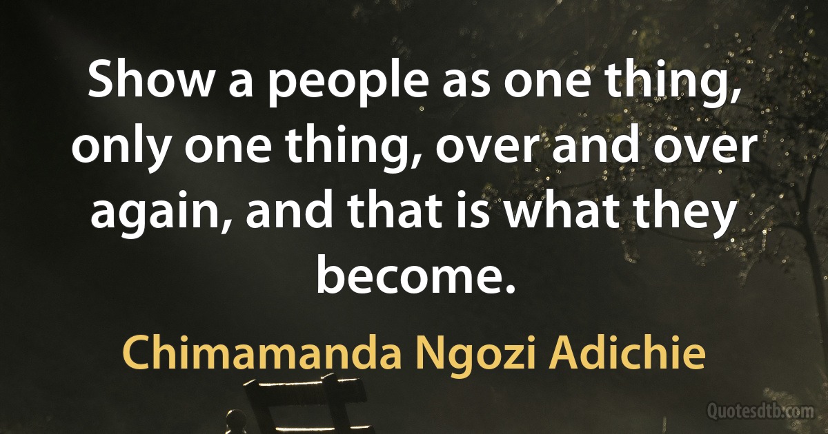 Show a people as one thing, only one thing, over and over again, and that is what they become. (Chimamanda Ngozi Adichie)