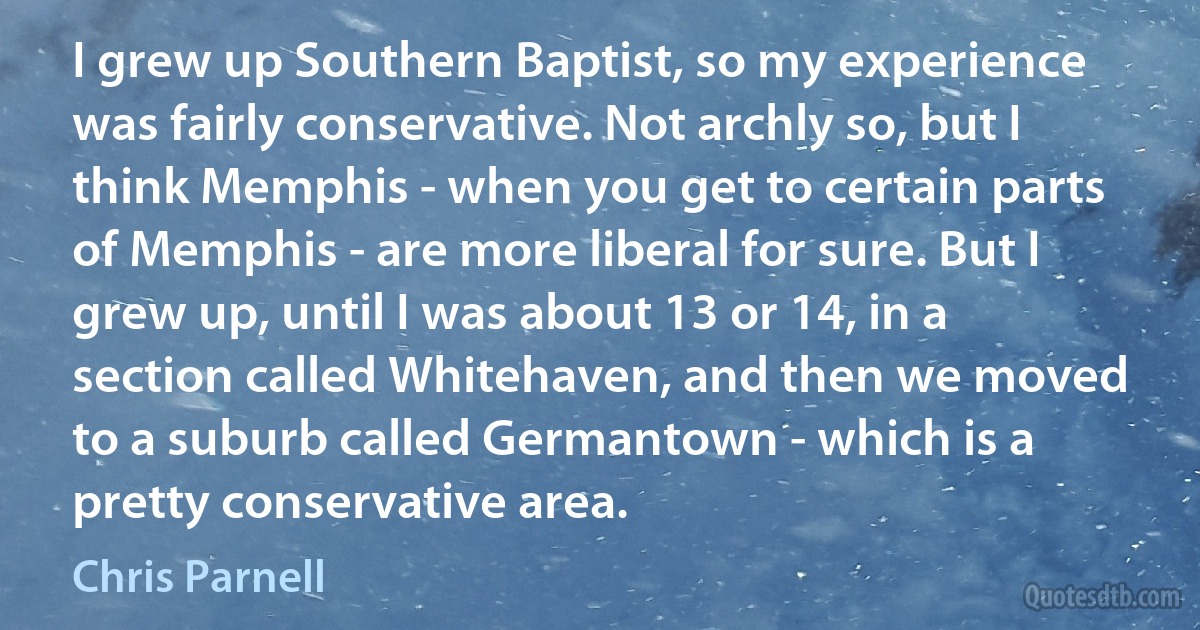 I grew up Southern Baptist, so my experience was fairly conservative. Not archly so, but I think Memphis - when you get to certain parts of Memphis - are more liberal for sure. But I grew up, until I was about 13 or 14, in a section called Whitehaven, and then we moved to a suburb called Germantown - which is a pretty conservative area. (Chris Parnell)