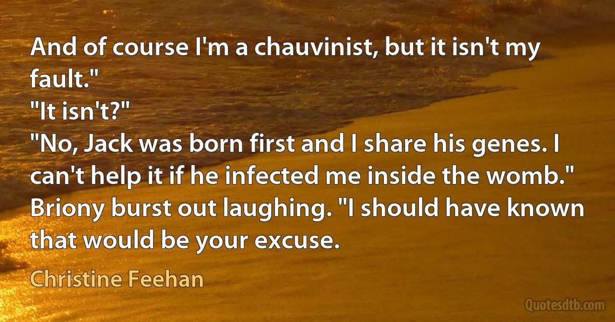 And of course I'm a chauvinist, but it isn't my fault."
"It isn't?"
"No, Jack was born first and I share his genes. I can't help it if he infected me inside the womb."
Briony burst out laughing. "I should have known that would be your excuse. (Christine Feehan)